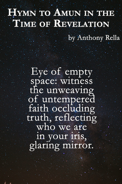 Hymn to Amun in the Time of Revelation

by Anthony Rella

Eye of empty 
space: witness 
the unweaving
of untempered 
faith occluding 
truth, reflecting
who we are
in your iris,
glaring mirror.
