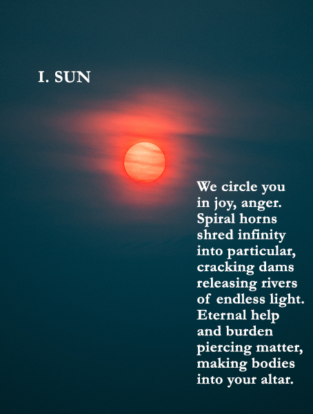 I. Sun

We circle you 
in joy, anger.
Spiral horns 
shred infinity
into particular, 
cracking dams
releasing rivers
of endless light.
Eternal help
and burden
piercing matter,
making bodies
into your altar. 
